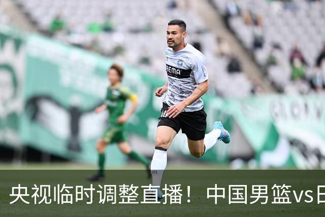 央视临时调整直播！中国男篮vs日本被移出CCTV5，中超补赛却上位，排播优先级让人看不懂